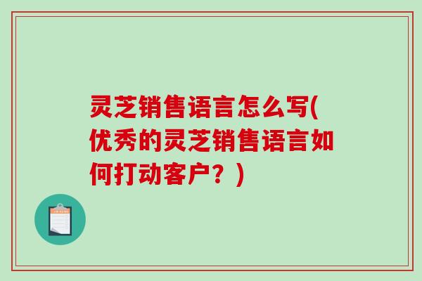 灵芝销售语言怎么写(优秀的灵芝销售语言如何打动客户？)