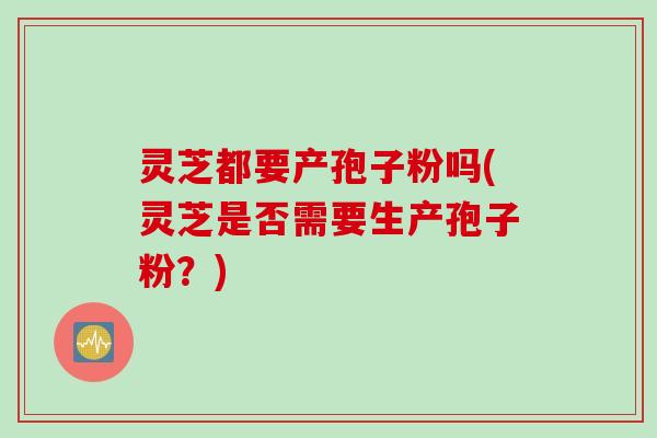 灵芝都要产孢子粉吗(灵芝是否需要生产孢子粉？)