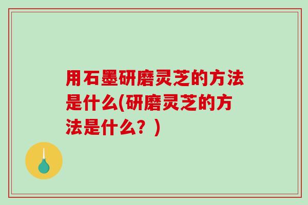 用石墨研磨灵芝的方法是什么(研磨灵芝的方法是什么？)