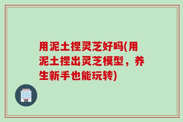 用泥土捏灵芝好吗(用泥土捏出灵芝模型，养生新手也能玩转)