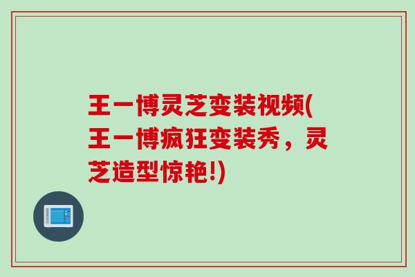 王一博灵芝变装视频(王一博疯狂变装秀，灵芝造型惊艳!)