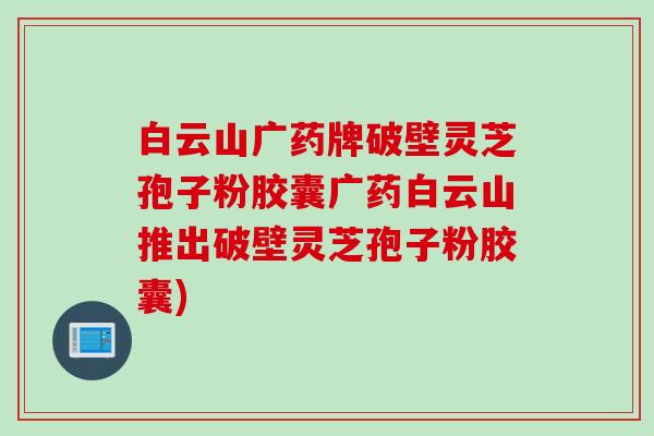 白云山广药牌破壁灵芝孢子粉胶囊广药白云山推出破壁灵芝孢子粉胶囊)