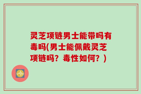灵芝项链男士能带吗有毒吗(男士能佩戴灵芝项链吗？毒性如何？)