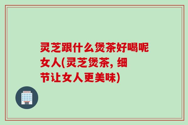 灵芝跟什么煲茶好喝呢女人(灵芝煲茶, 细节让女人更美味)