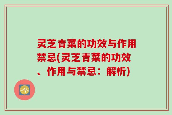 灵芝青菜的功效与作用禁忌(灵芝青菜的功效、作用与禁忌：解析)