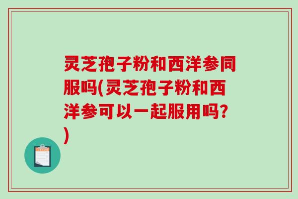 灵芝孢子粉和西洋参同服吗(灵芝孢子粉和西洋参可以一起服用吗？)