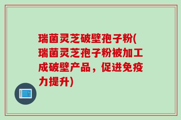 瑞菌灵芝破壁孢子粉(瑞菌灵芝孢子粉被加工成破壁产品，促进免疫力提升)