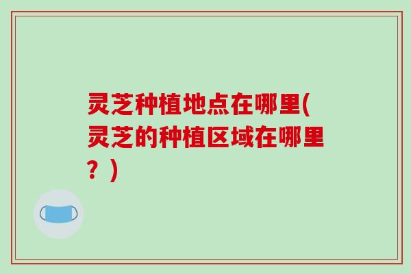 灵芝种植地点在哪里(灵芝的种植区域在哪里？)