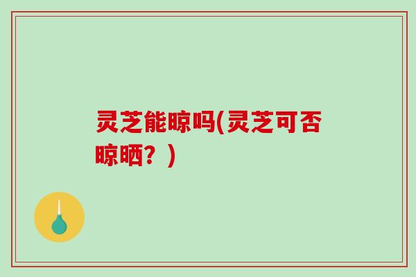 灵芝能晾吗(灵芝可否晾晒？)