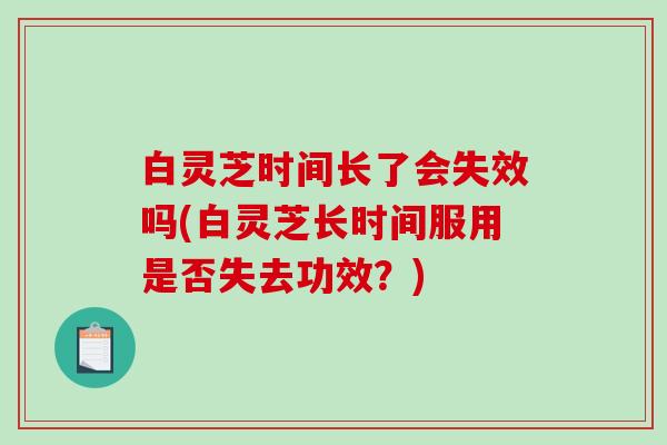白灵芝时间长了会失效吗(白灵芝长时间服用是否失去功效？)