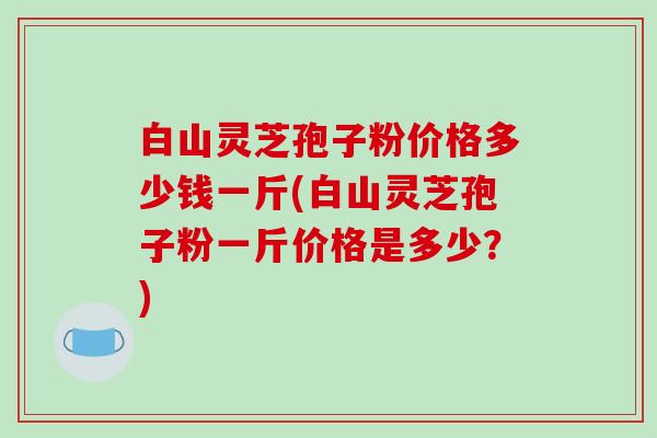 白山灵芝孢子粉价格多少钱一斤(白山灵芝孢子粉一斤价格是多少？)