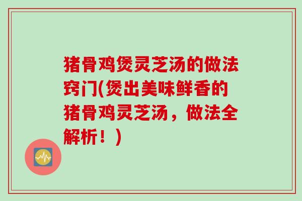 猪骨鸡煲灵芝汤的做法窍门(煲出美味鲜香的猪骨鸡灵芝汤，做法全解析！)