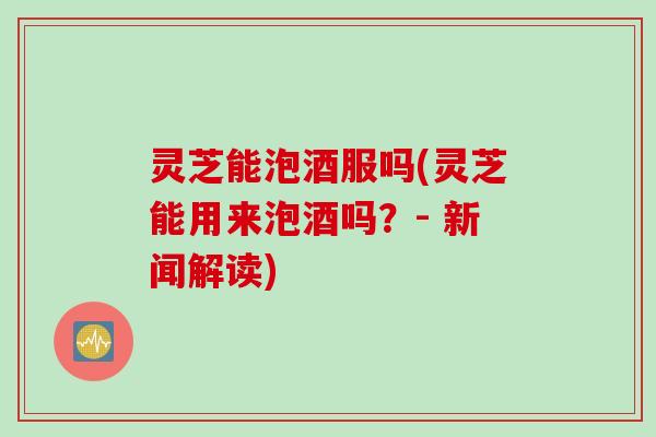 灵芝能泡酒服吗(灵芝能用来泡酒吗？- 新闻解读)