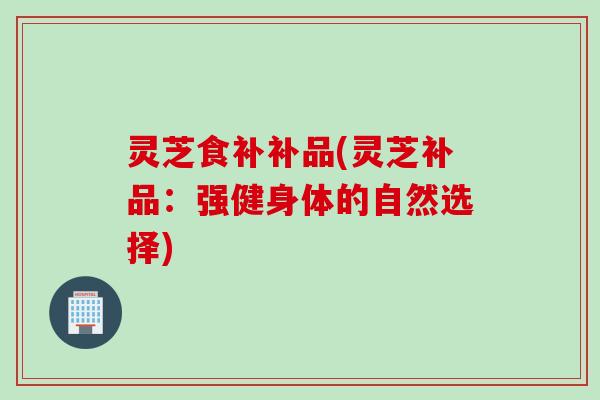 灵芝食补补品(灵芝补品：强健身体的自然选择)