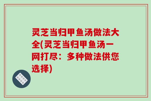 灵芝当归甲鱼汤做法大全(灵芝当归甲鱼汤一网打尽：多种做法供您选择)