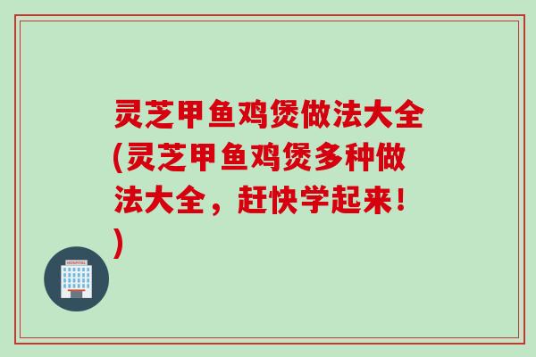 灵芝甲鱼鸡煲做法大全(灵芝甲鱼鸡煲多种做法大全，赶快学起来！)