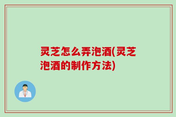 灵芝怎么弄泡酒(灵芝泡酒的制作方法)