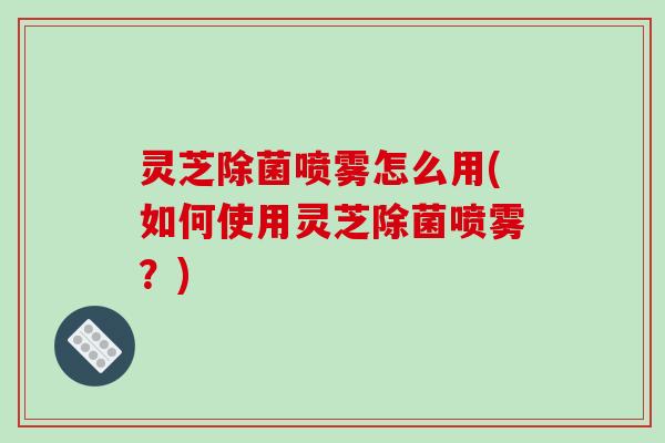 灵芝除菌喷雾怎么用(如何使用灵芝除菌喷雾？)