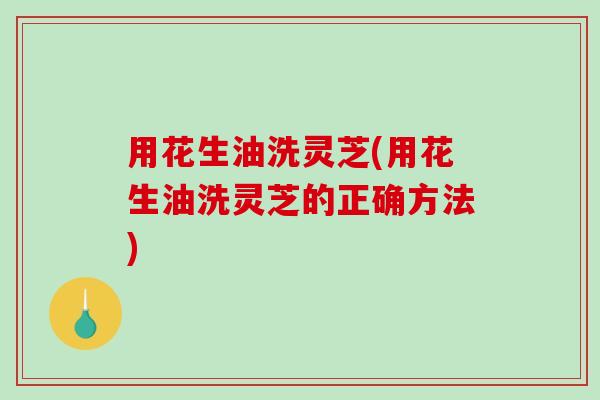 用花生油洗灵芝(用花生油洗灵芝的正确方法)