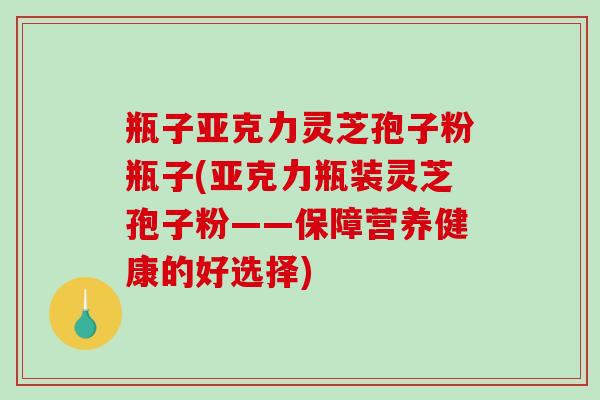 瓶子亚克力灵芝孢子粉瓶子(亚克力瓶装灵芝孢子粉——保障营养健康的好选择)