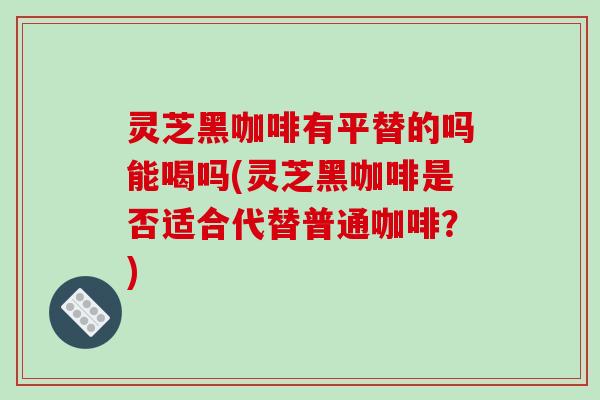 灵芝黑咖啡有平替的吗能喝吗(灵芝黑咖啡是否适合代替普通咖啡？)