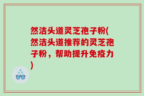 然洁头道灵芝孢子粉(然洁头道推荐的灵芝孢子粉,帮助提升免疫力) 然洁头道灵芝孢子粉(然洁头道推荐的灵芝孢子粉,帮助提升免疫力)