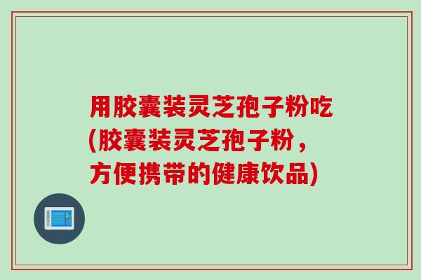 用胶囊装灵芝孢子粉吃(胶囊装灵芝孢子粉，方便携带的健康饮品)