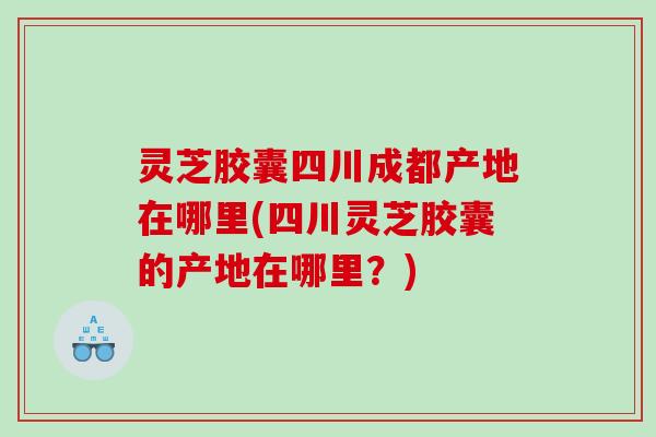 灵芝胶囊四川成都产地在哪里(四川灵芝胶囊的产地在哪里？)