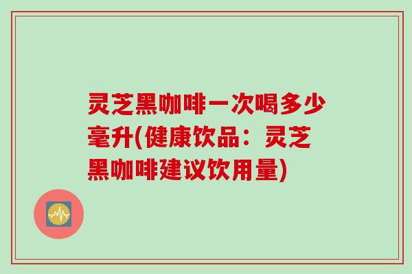 灵芝黑咖啡一次喝多少毫升(健康饮品：灵芝黑咖啡建议饮用量)