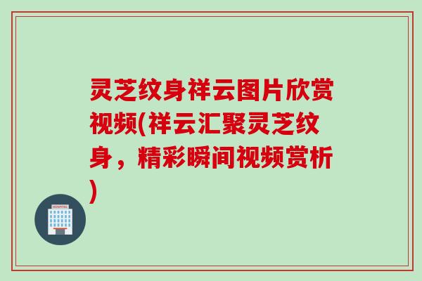 灵芝纹身祥云图片欣赏视频(祥云汇聚灵芝纹身，精彩瞬间视频赏析)