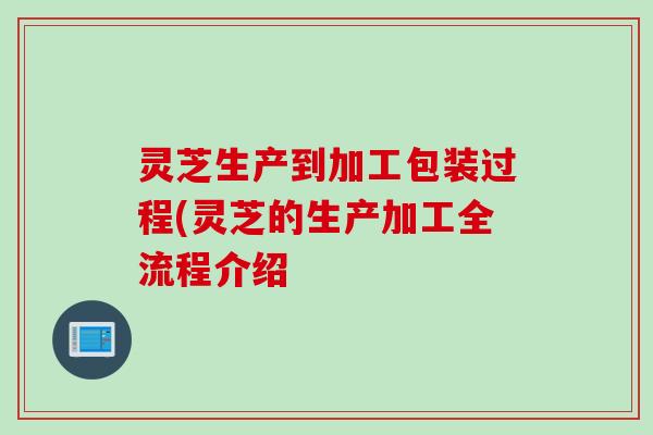 灵芝生产到加工包装过程(灵芝的生产加工全流程介绍