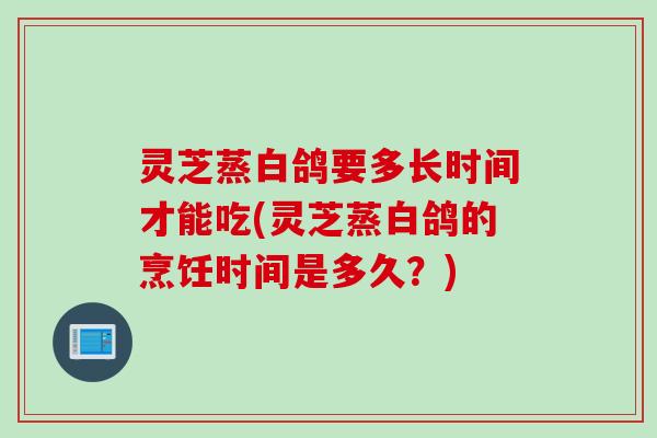 灵芝蒸白鸽要多长时间才能吃(灵芝蒸白鸽的烹饪时间是多久？)