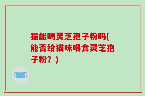 猫能喝灵芝孢子粉吗(能否给猫咪喂食灵芝孢子粉？)
