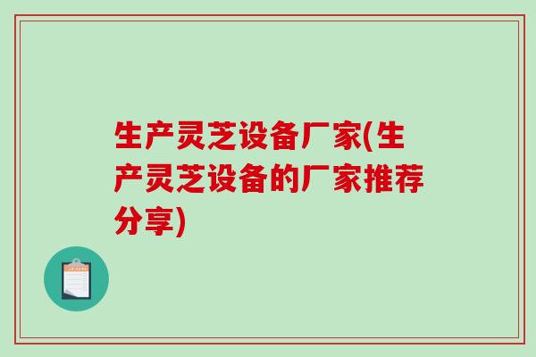 生产灵芝设备厂家(生产灵芝设备的厂家推荐分享)