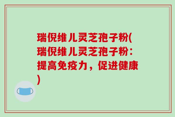 瑞倪维儿灵芝孢子粉(瑞倪维儿灵芝孢子粉：提高免疫力，促进健康)