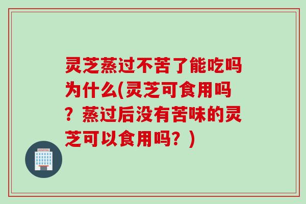 灵芝蒸过不苦了能吃吗为什么(灵芝可食用吗？蒸过后没有苦味的灵芝可以食用吗？)