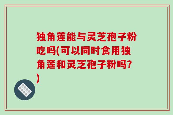 独角莲能与灵芝孢子粉吃吗(可以同时食用独角莲和灵芝孢子粉吗？)