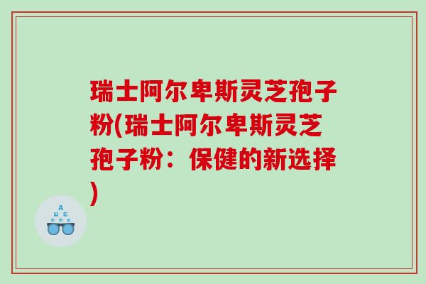 瑞士阿尔卑斯灵芝孢子粉(瑞士阿尔卑斯灵芝孢子粉：保健的新选择)