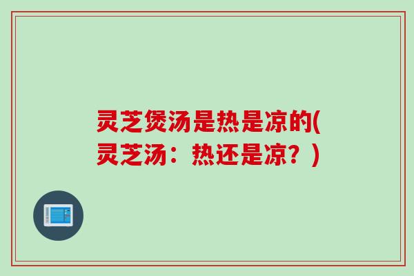 灵芝煲汤是热是凉的(灵芝汤：热还是凉？)