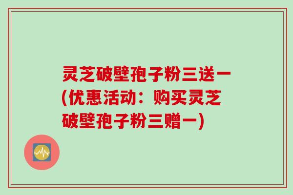 灵芝破壁孢子粉三送一(优惠活动：购买灵芝破壁孢子粉三赠一)
