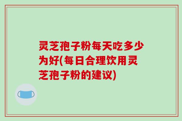 灵芝孢子粉每天吃多少为好(每日合理饮用灵芝孢子粉的建议)
