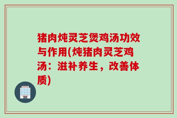 猪肉炖灵芝煲鸡汤功效与作用(炖猪肉灵芝鸡汤：滋补养生，改善体质)