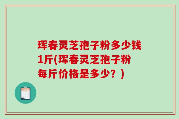 珲春灵芝孢子粉多少钱1斤(珲春灵芝孢子粉每斤价格是多少？)