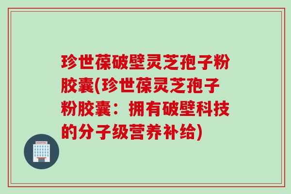 珍世葆破壁灵芝孢子粉胶囊(珍世葆灵芝孢子粉胶囊：拥有破壁科技的分子级营养补给)