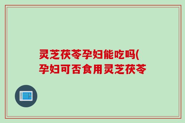 灵芝茯苓孕妇能吃吗(孕妇可否食用灵芝茯苓