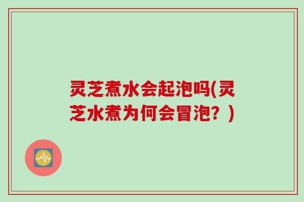 灵芝煮水会起泡吗(灵芝水煮为何会冒泡？)