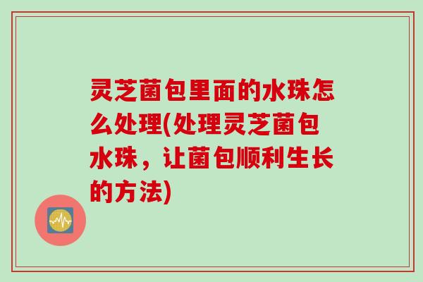 灵芝菌包里面的水珠怎么处理(处理灵芝菌包水珠，让菌包顺利生长的方法)