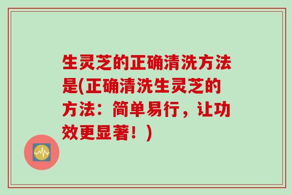 生灵芝的正确清洗方法是(正确清洗生灵芝的方法：简单易行，让功效更显著！)
