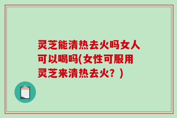 灵芝能清热去火吗女人可以喝吗(女性可服用灵芝来清热去火？)