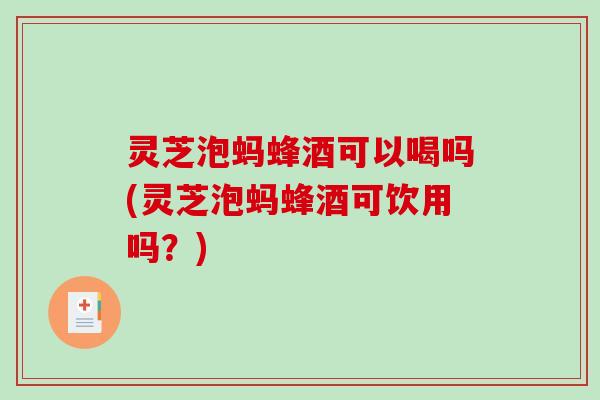 灵芝泡蚂蜂酒可以喝吗(灵芝泡蚂蜂酒可饮用吗？)